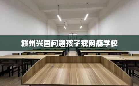 赣州兴国问题孩子戒网瘾学校