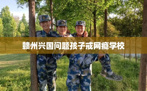 赣州兴国问题孩子戒网瘾学校