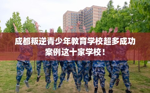 成都叛逆青少年教育学校超多成功案例这十家学校！