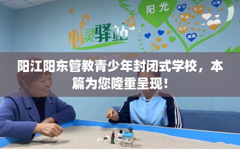 阳江阳东管教青少年封闭式学校,本篇为您隆重呈现! 阳江阳东管教青少年封闭式学校,本篇为您隆重呈现!