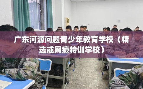 广东河源问题青少年教育学校（精选戒网瘾特训学校）