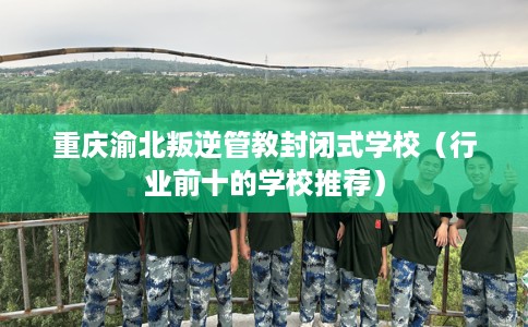 重庆渝北叛逆管教封闭式学校（行业前十的学校推荐）