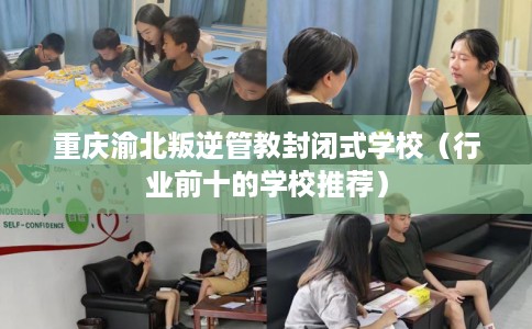 重庆渝北叛逆管教封闭式学校（行业前十的学校推荐）
