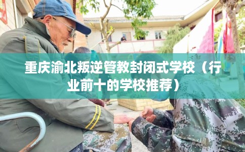 重庆渝北叛逆管教封闭式学校（行业前十的学校推荐）