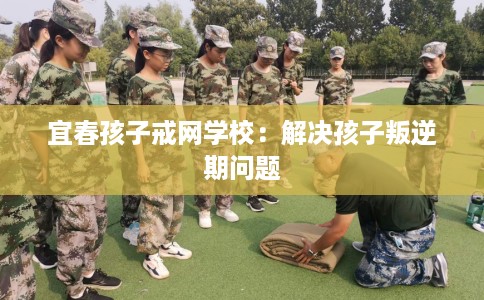 宜春孩子戒网学校：解决孩子叛逆期问题