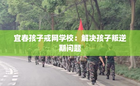 宜春孩子戒网学校：解决孩子叛逆期问题