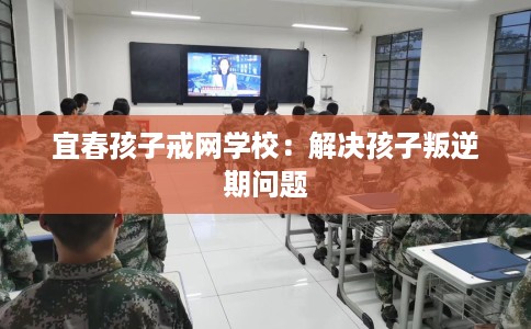 宜春孩子戒网学校：解决孩子叛逆期问题
