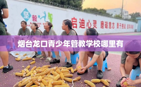 烟台龙口青少年管教学校哪里有