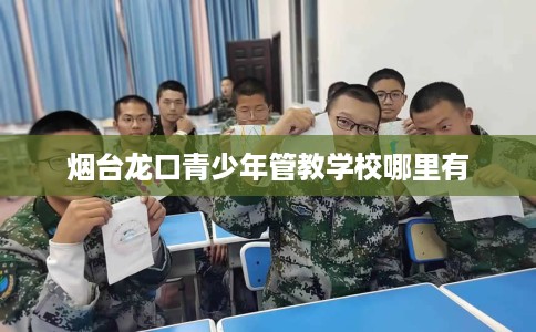 烟台龙口青少年管教学校哪里有