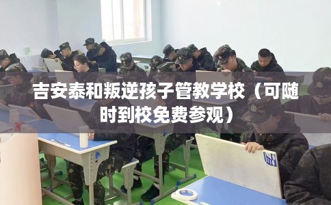 吉安泰和叛逆孩子管教学校（可随时到校免费参观）