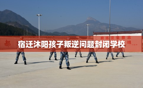 宿迁沐阳孩子叛逆问题封闭学校