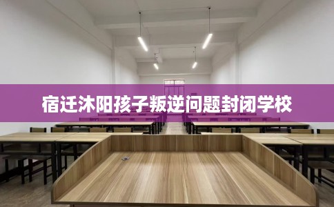 宿迁沐阳孩子叛逆问题封闭学校