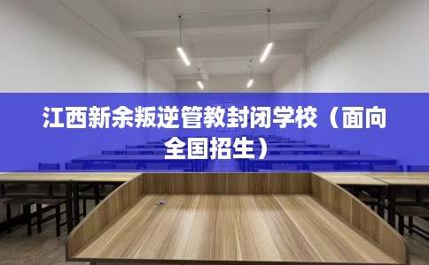 江西新余叛逆管教封闭学校（面向全国招生）