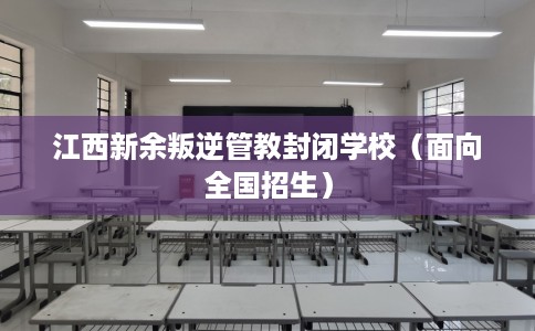 江西新余叛逆管教封闭学校（面向全国招生）