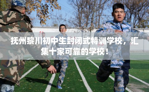 抚州黎川初中生封闭式特训学校，汇集十家可靠的学校！