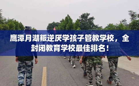 鹰潭月湖叛逆厌学孩子管教学校，全封闭教育学校最佳排名！