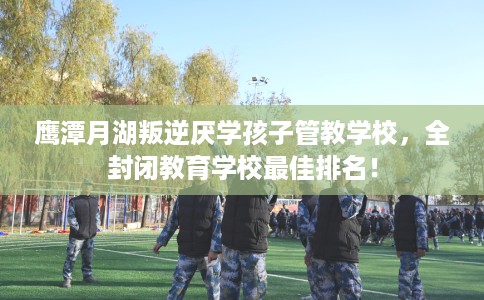 鹰潭月湖叛逆厌学孩子管教学校，全封闭教育学校最佳排名！