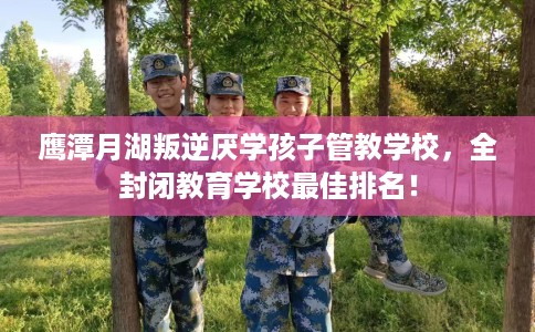 鹰潭月湖叛逆厌学孩子管教学校，全封闭教育学校最佳排名！