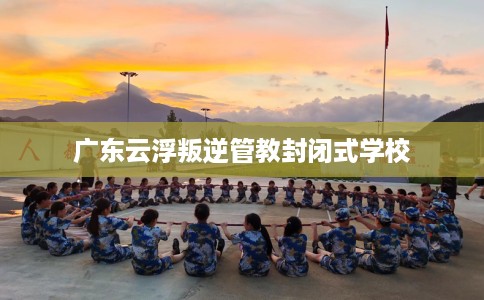 广东云浮叛逆管教封闭式学校