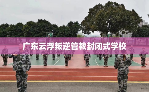 广东云浮叛逆管教封闭式学校