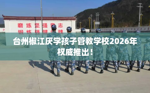 台州椒江厌学孩子管教学校2026年权威推出！