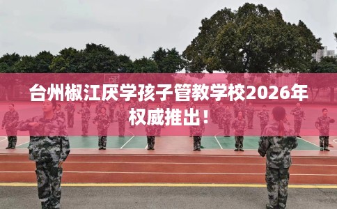 台州椒江厌学孩子管教学校2026年权威推出！