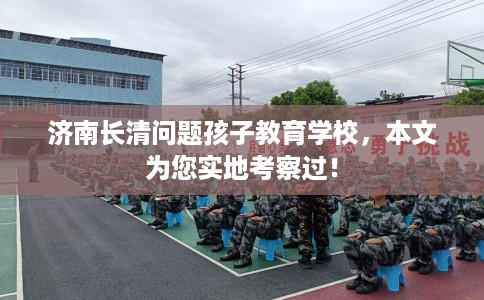 济南长清问题孩子教育学校，本文为您实地考察过！