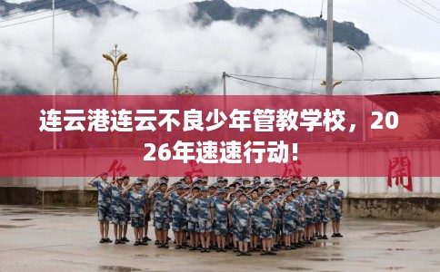 连云港连云不良少年管教学校，2026年速速行动!