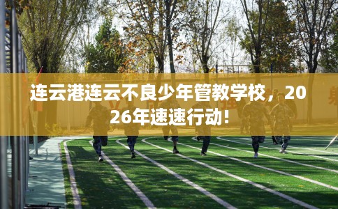 连云港连云不良少年管教学校，2026年速速行动!