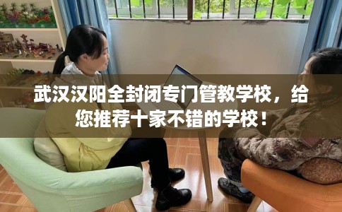 武汉汉阳全封闭专门管教学校，给您推荐十家不错的学校！