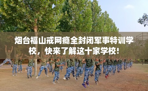 烟台福山戒网瘾全封闭军事特训学校，快来了解这十家学校!
