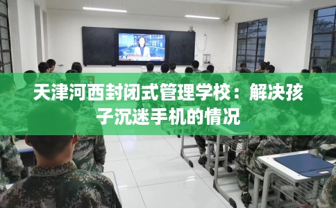 天津河西封闭式管理学校：解决孩子沉迷手机的情况