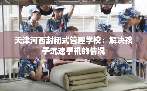 天津河西封闭式管理学校：解决孩子沉迷手机的情况