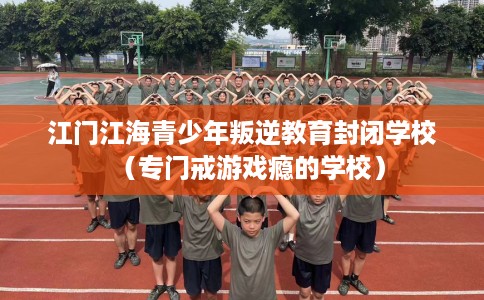 江门江海青少年叛逆教育封闭学校（专门戒游戏瘾的学校）