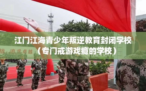 江门江海青少年叛逆教育封闭学校（专门戒游戏瘾的学校）