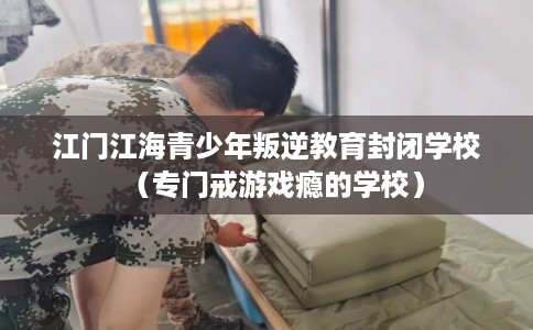 江门江海青少年叛逆教育封闭学校（专门戒游戏瘾的学校）