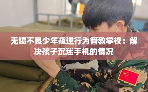 无锡不良少年叛逆行为管教学校：解决孩子沉迷手机的情况