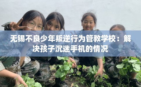无锡不良少年叛逆行为管教学校：解决孩子沉迷手机的情况