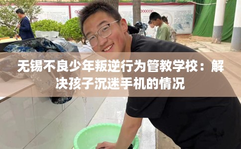 无锡不良少年叛逆行为管教学校：解决孩子沉迷手机的情况