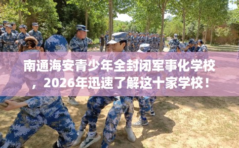 南通海安青少年全封闭军事化学校，2026年迅速了解这十家学校！