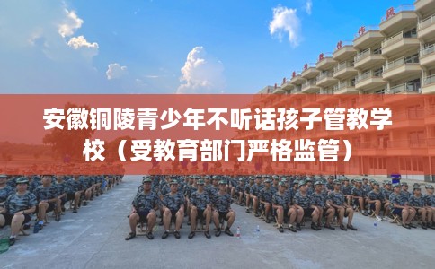 安徽铜陵青少年不听话孩子管教学校（受教育部门严格监管）