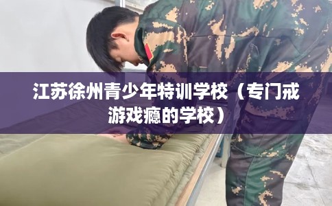 江苏徐州青少年特训学校（专门戒游戏瘾的学校）