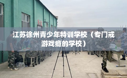 江苏徐州青少年特训学校（专门戒游戏瘾的学校）