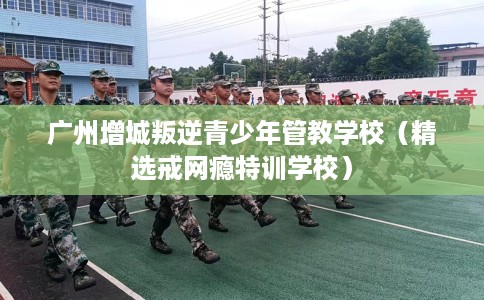 广州增城叛逆青少年管教学校（精选戒网瘾特训学校）
