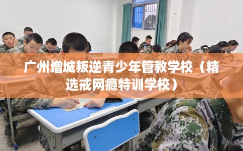 广州增城叛逆青少年管教学校（精选戒网瘾特训学校）
