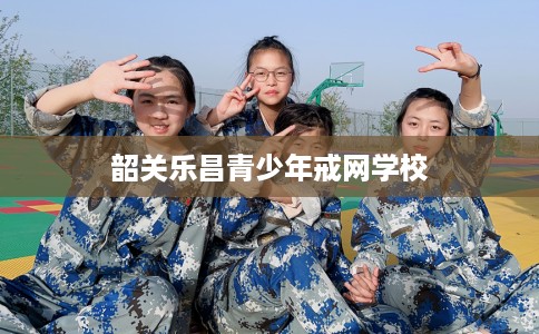 韶关乐昌青少年戒网学校