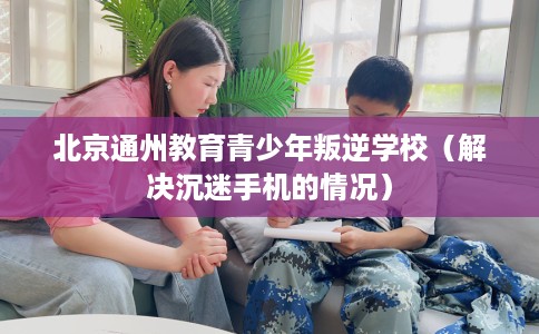 北京通州教育青少年叛逆学校（解决沉迷手机的情况）