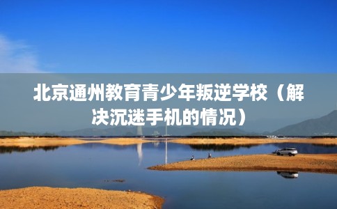 北京通州教育青少年叛逆学校（解决沉迷手机的情况）