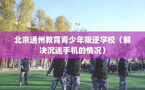 北京通州教育青少年叛逆学校（解决沉迷手机的情况）