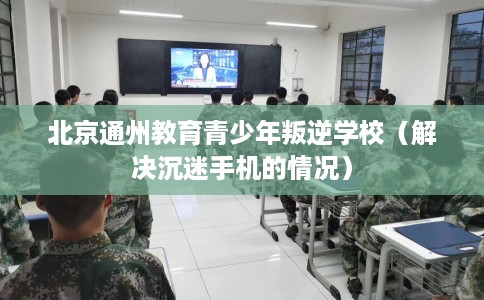 北京通州教育青少年叛逆学校（解决沉迷手机的情况）